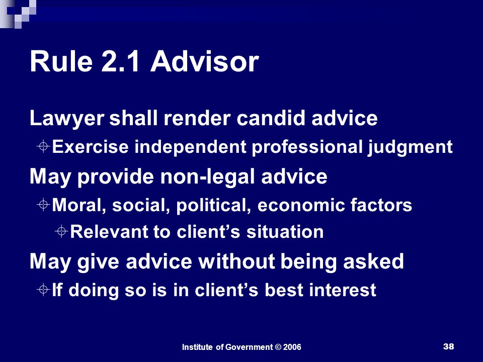 Institute of Government © Rule 2.1 Advisor Lawyer shall render candid advice  Exercise independent professional judgment May provide non-legal advice  Moral, social, political, economic factors  Relevant to client’s situation May give advice without being asked  If doing so is in client’s best interest