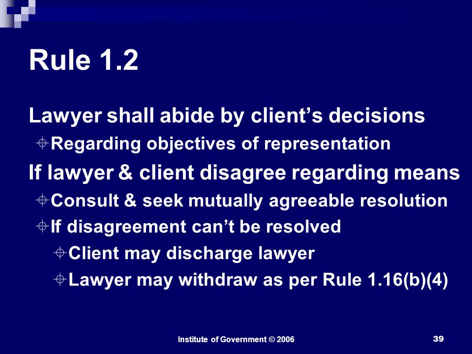 Institute of Government © Rule 1.2 Lawyer shall abide by client’s decisions  Regarding objectives of representation If lawyer & client disagree regarding means  Consult & seek mutually agreeable resolution  If disagreement can’t be resolved  Client may discharge lawyer  Lawyer may withdraw as per Rule 1.16(b)(4)
