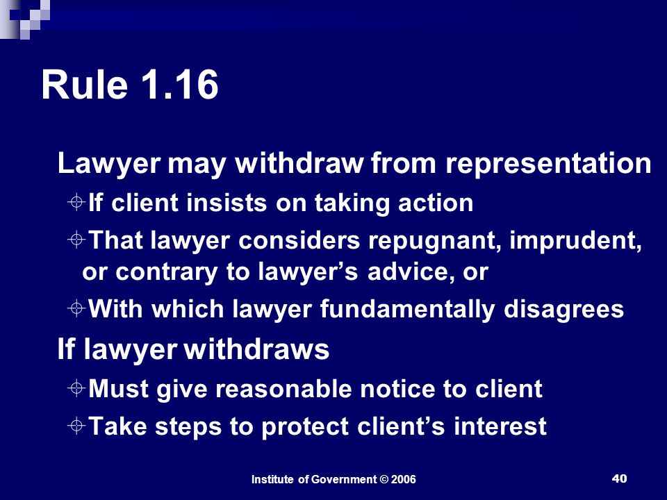 Institute of Government © Rule 1.16 Lawyer may withdraw from representation  If client insists on taking action  That lawyer considers repugnant, imprudent, or contrary to lawyer’s advice, or  With which lawyer fundamentally disagrees If lawyer withdraws  Must give reasonable notice to client  Take steps to protect client’s interest