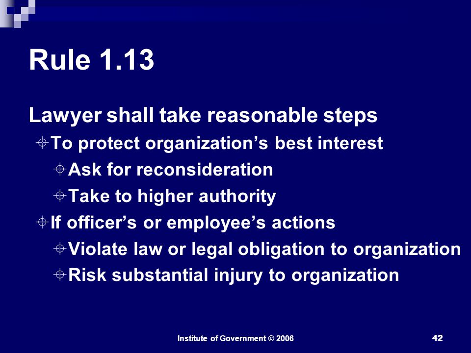 Institute of Government © Rule 1.13 Lawyer shall take reasonable steps  To protect organization’s best interest  Ask for reconsideration  Take to higher authority  If officer’s or employee’s actions  Violate law or legal obligation to organization  Risk substantial injury to organization