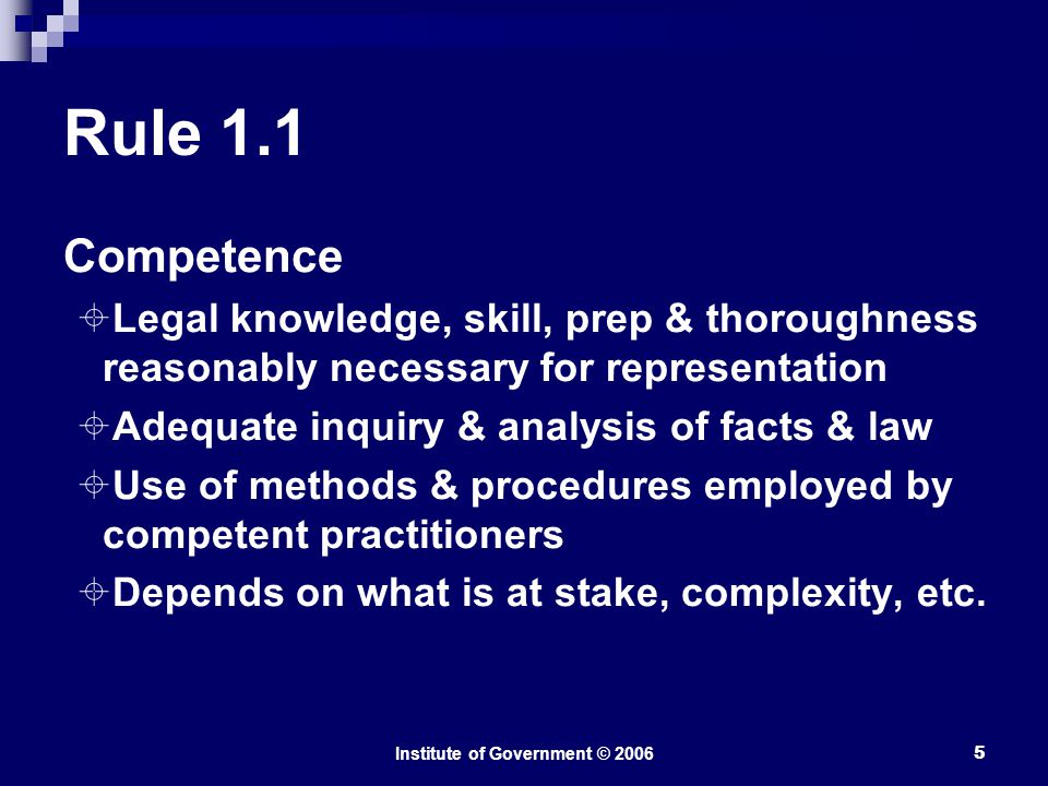 Institute of Government © Rule 1.1 Competence  Legal knowledge, skill, prep & thoroughness reasonably necessary for representation  Adequate inquiry & analysis of facts & law  Use of methods & procedures employed by competent practitioners  Depends on what is at stake, complexity, etc.