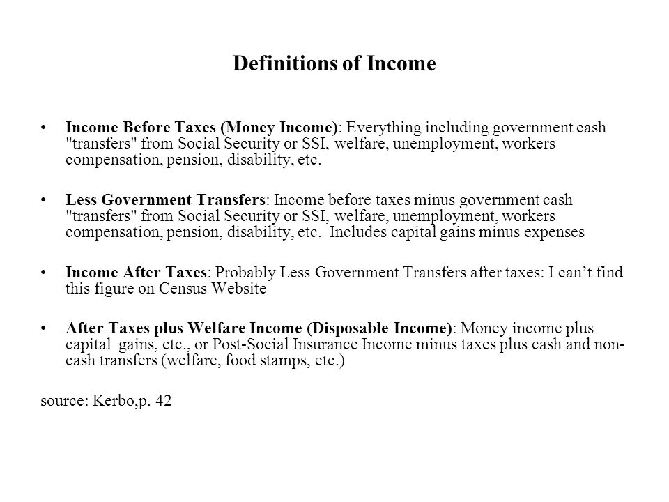 Definitions of Income Income Before Taxes (Money Income): Everything including government cash transfers from Social Security or SSI, welfare, unemployment, workers compensation, pension, disability, etc.