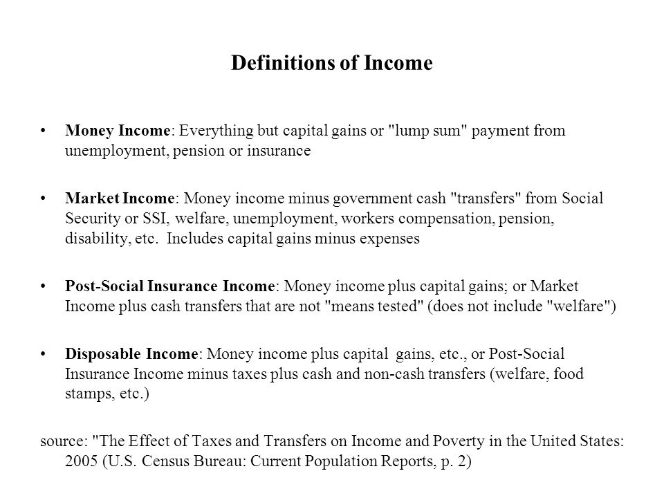 Definitions of Income Money Income: Everything but capital gains or lump sum payment from unemployment, pension or insurance Market Income: Money income minus government cash transfers from Social Security or SSI, welfare, unemployment, workers compensation, pension, disability, etc.