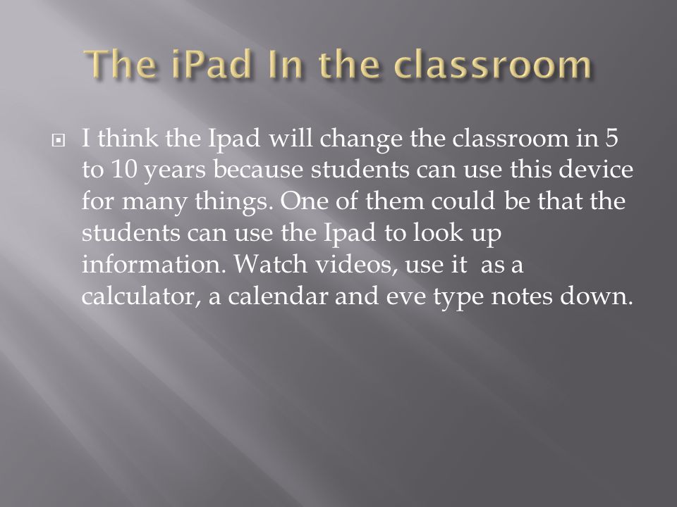  I think the Ipad will change the classroom in 5 to 10 years because students can use this device for many things.