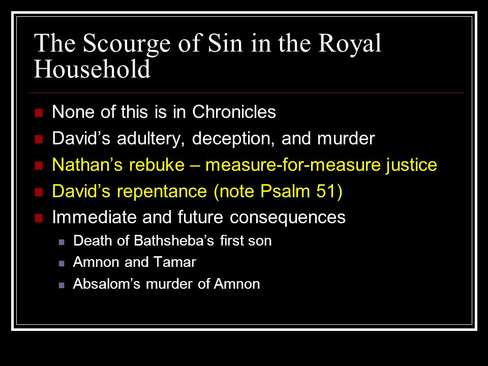 The Scourge of Sin in the Royal Household None of this is in Chronicles David’s adultery, deception, and murder Nathan’s rebuke – measure-for-measure justice David’s repentance (note Psalm 51) Immediate and future consequences Death of Bathsheba’s first son Amnon and Tamar Absalom’s murder of Amnon
