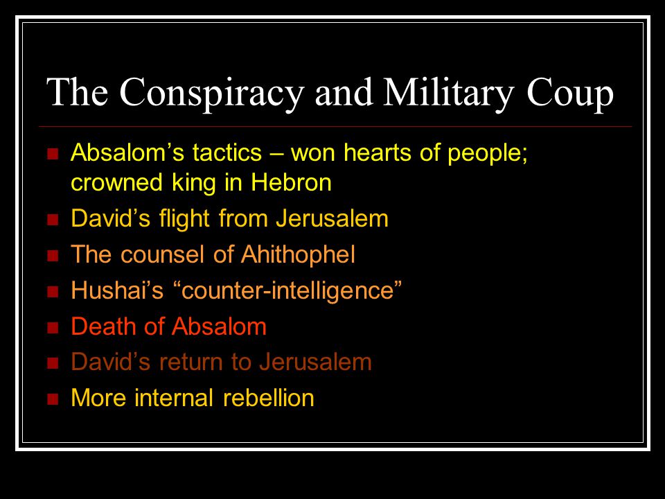 The Conspiracy and Military Coup Absalom’s tactics – won hearts of people; crowned king in Hebron David’s flight from Jerusalem The counsel of Ahithophel Hushai’s counter-intelligence Death of Absalom David’s return to Jerusalem More internal rebellion