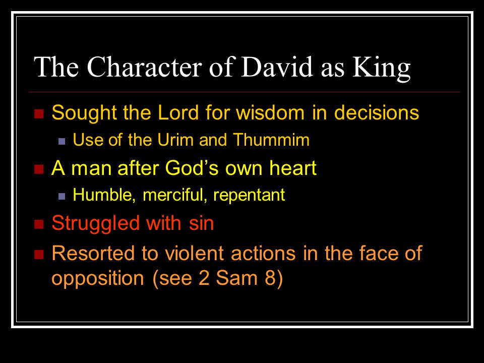 The Character of David as King Sought the Lord for wisdom in decisions Use of the Urim and Thummim A man after God’s own heart Humble, merciful, repentant Struggled with sin Resorted to violent actions in the face of opposition (see 2 Sam 8)