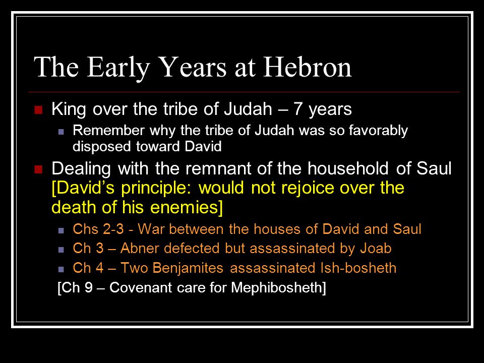 The Early Years at Hebron King over the tribe of Judah – 7 years Remember why the tribe of Judah was so favorably disposed toward David Dealing with the remnant of the household of Saul [David’s principle: would not rejoice over the death of his enemies] Chs War between the houses of David and Saul Ch 3 – Abner defected but assassinated by Joab Ch 4 – Two Benjamites assassinated Ish-bosheth [Ch 9 – Covenant care for Mephibosheth]