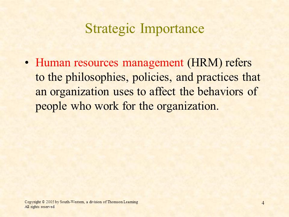 Copyright © 2005 by South-Western, a division of Thomson Learning All rights reserved 4 Strategic Importance Human resources management (HRM) refers to the philosophies, policies, and practices that an organization uses to affect the behaviors of people who work for the organization.