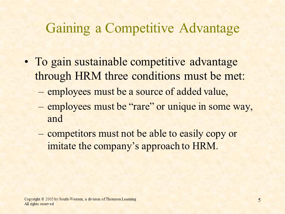 Copyright © 2005 by South-Western, a division of Thomson Learning All rights reserved 5 Gaining a Competitive Advantage To gain sustainable competitive advantage through HRM three conditions must be met: –employees must be a source of added value, –employees must be rare or unique in some way, and –competitors must not be able to easily copy or imitate the company’s approach to HRM.