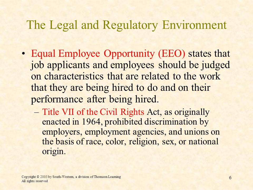 Copyright © 2005 by South-Western, a division of Thomson Learning All rights reserved 6 The Legal and Regulatory Environment Equal Employee Opportunity (EEO) states that job applicants and employees should be judged on characteristics that are related to the work that they are being hired to do and on their performance after being hired.