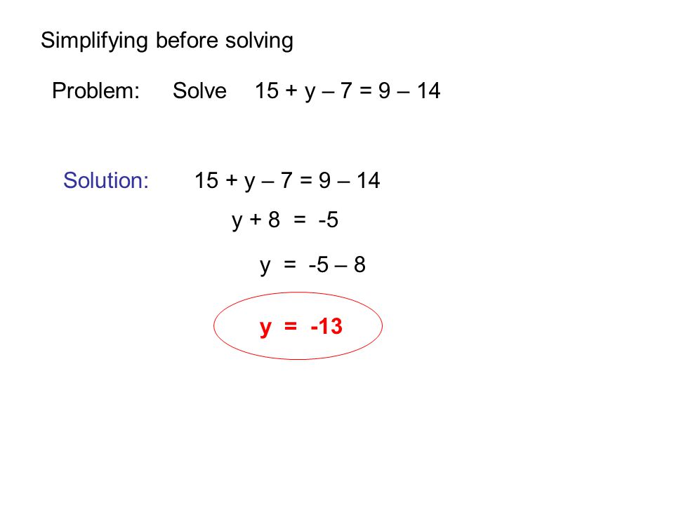 Simplifying before solving Problem: Solve 15 + y – 7 = 9 – 14 Solution: 15 + y – 7 = 9 – 14 y + 8 = -5 y = -5 – 8 y = -13