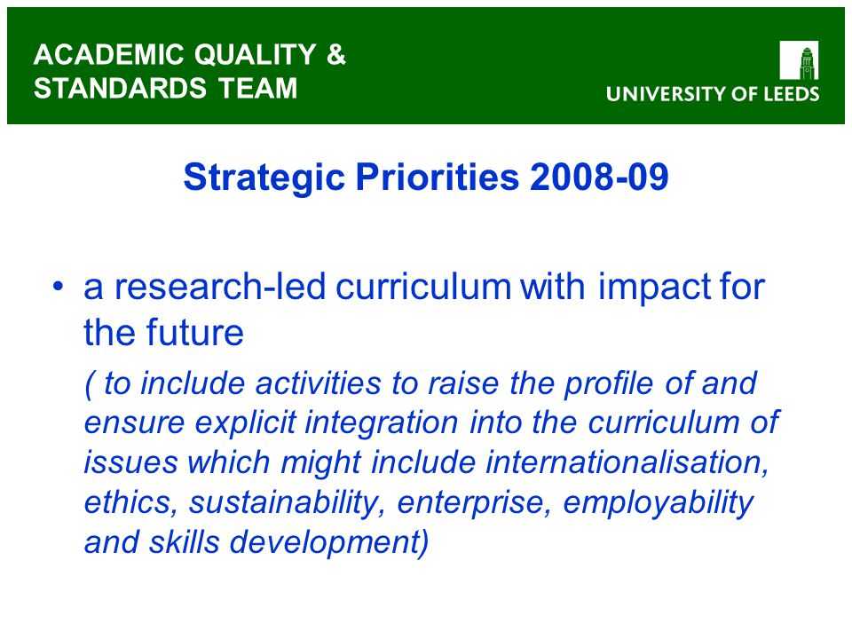 ACADEMIC QUALITY & STANDARDS TEAM Strategic Priorities a research-led curriculum with impact for the future ( to include activities to raise the profile of and ensure explicit integration into the curriculum of issues which might include internationalisation, ethics, sustainability, enterprise, employability and skills development)