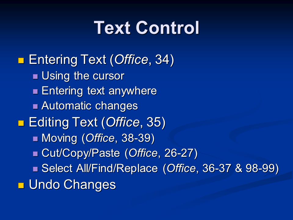 Text Control Entering Text (Office, 34) Entering Text (Office, 34) Using the cursor Using the cursor Entering text anywhere Entering text anywhere Automatic changes Automatic changes Editing Text (Office, 35) Editing Text (Office, 35) Moving (Office, 38-39) Moving (Office, 38-39) Cut/Copy/Paste (Office, 26-27) Cut/Copy/Paste (Office, 26-27) Select All/Find/Replace (Office, & 98-99) Select All/Find/Replace (Office, & 98-99) Undo Changes Undo Changes