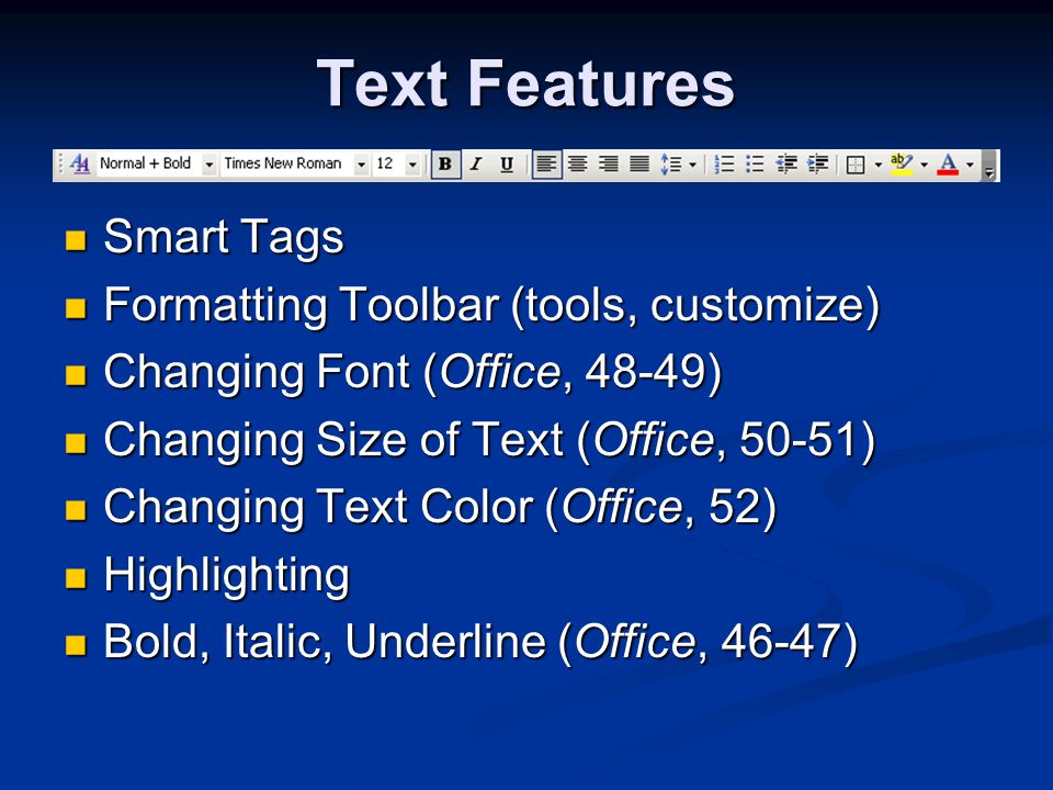 Text Features Smart Tags Smart Tags Formatting Toolbar (tools, customize) Formatting Toolbar (tools, customize) Changing Font (Office, 48-49) Changing Font (Office, 48-49) Changing Size of Text (Office, 50-51) Changing Size of Text (Office, 50-51) Changing Text Color (Office, 52) Changing Text Color (Office, 52) Highlighting Highlighting Bold, Italic, Underline (Office, 46-47) Bold, Italic, Underline (Office, 46-47)