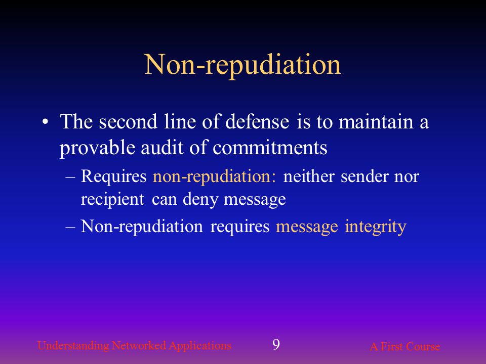 Understanding Networked Applications A First Course 9 Non-repudiation The second line of defense is to maintain a provable audit of commitments –Requires non-repudiation: neither sender nor recipient can deny message –Non-repudiation requires message integrity