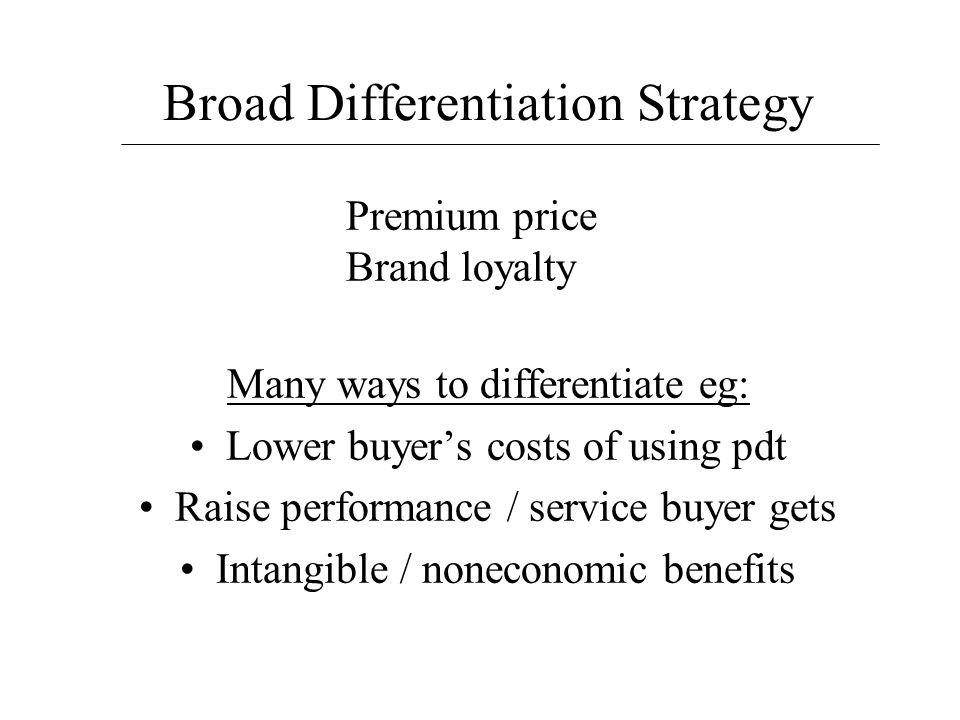 Broad Differentiation Strategy Many ways to differentiate eg: Lower buyer’s costs of using pdt Raise performance / service buyer gets Intangible / noneconomic benefits Premium price Brand loyalty