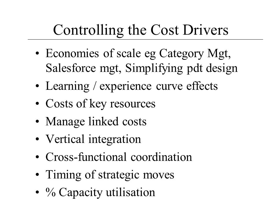 Controlling the Cost Drivers Economies of scale eg Category Mgt, Salesforce mgt, Simplifying pdt design Learning / experience curve effects Costs of key resources Manage linked costs Vertical integration Cross-functional coordination Timing of strategic moves % Capacity utilisation