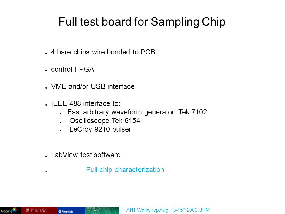 Full test board for Sampling Chip ● 4 bare chips wire bonded to PCB ● control FPGA ● VME and/or USB interface ● IEEE 488 interface to: ● Fast arbitrary waveform generator Tek 7102 ● Oscilloscope Tek 6154 ● LeCroy 9210 pulser ● LabView test software ● Full chip characterization ANT Workshop Aug.