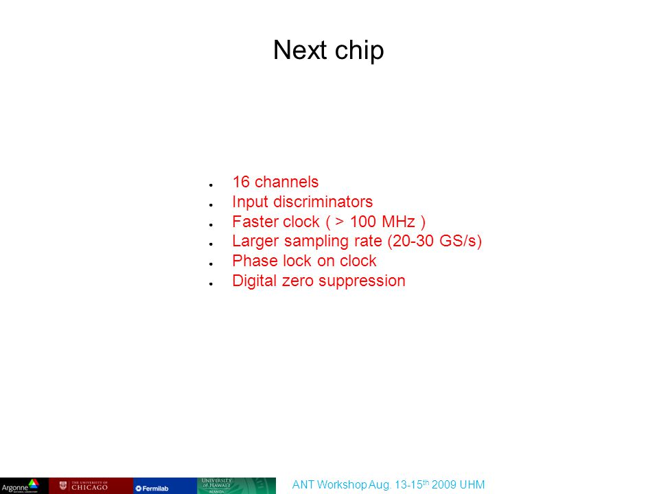Next chip ● 16 channels ● Input discriminators ● Faster clock ( > 100 MHz ) ● Larger sampling rate (20-30 GS/s) ● Phase lock on clock ● Digital zero suppression ANT Workshop Aug.