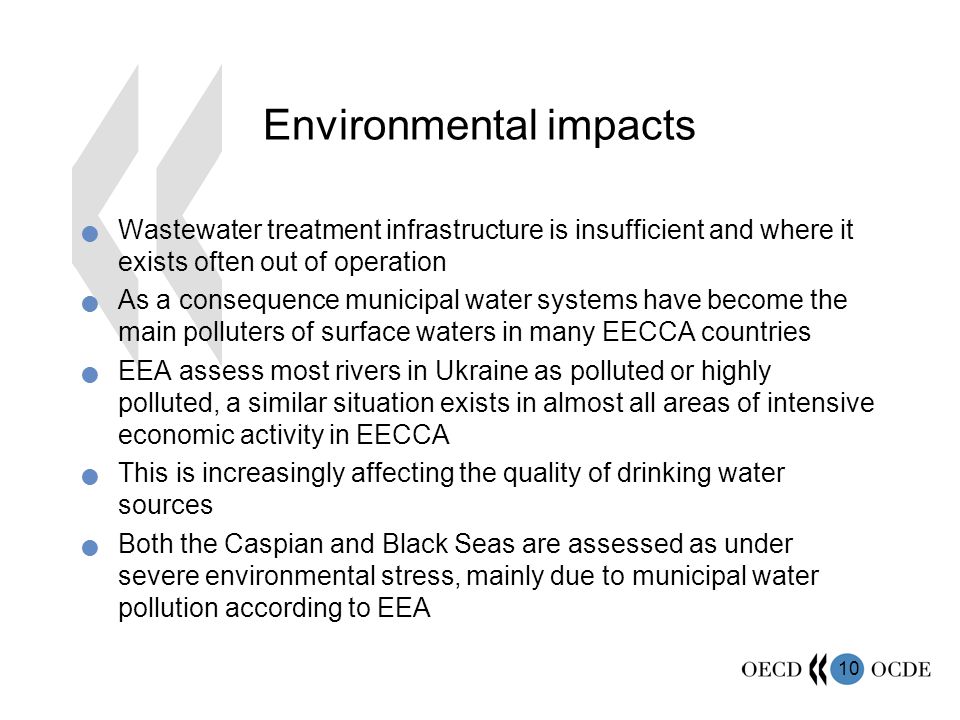 10 Environmental impacts Wastewater treatment infrastructure is insufficient and where it exists often out of operation As a consequence municipal water systems have become the main polluters of surface waters in many EECCA countries EEA assess most rivers in Ukraine as polluted or highly polluted, a similar situation exists in almost all areas of intensive economic activity in EECCA This is increasingly affecting the quality of drinking water sources Both the Caspian and Black Seas are assessed as under severe environmental stress, mainly due to municipal water pollution according to EEA