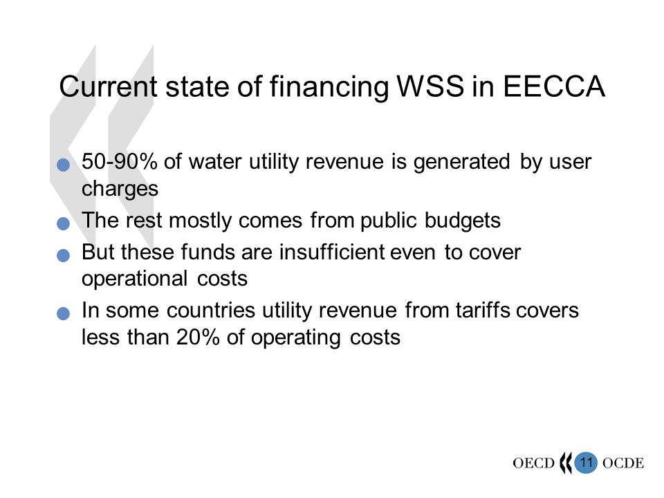 11 Current state of financing WSS in EECCA 50-90% of water utility revenue is generated by user charges The rest mostly comes from public budgets But these funds are insufficient even to cover operational costs In some countries utility revenue from tariffs covers less than 20% of operating costs