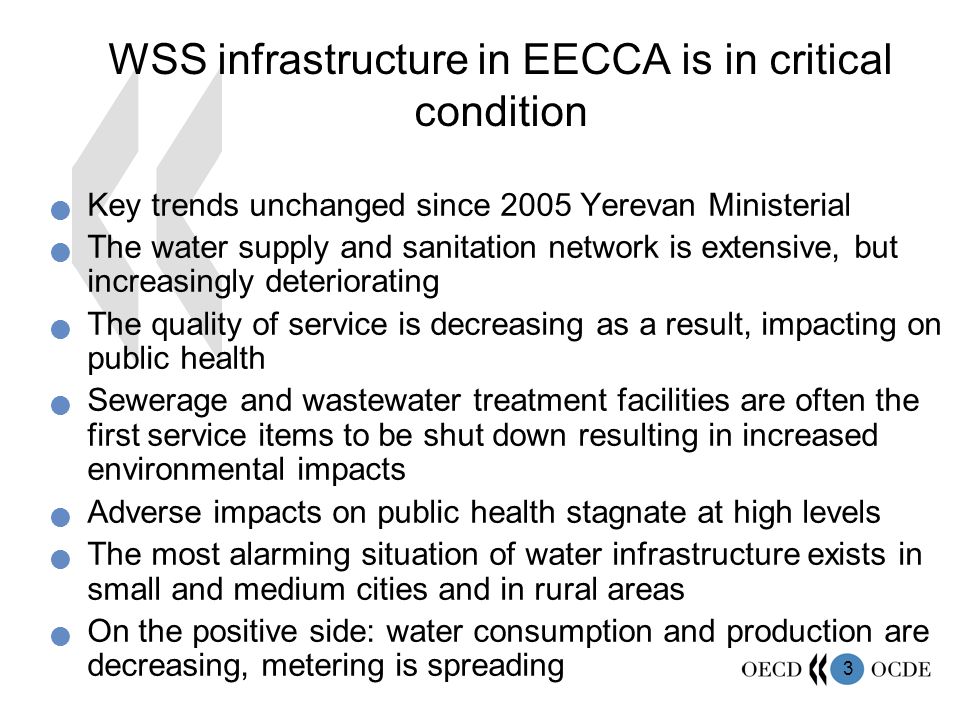 3 WSS infrastructure in EECCA is in critical condition Key trends unchanged since 2005 Yerevan Ministerial The water supply and sanitation network is extensive, but increasingly deteriorating The quality of service is decreasing as a result, impacting on public health Sewerage and wastewater treatment facilities are often the first service items to be shut down resulting in increased environmental impacts Adverse impacts on public health stagnate at high levels The most alarming situation of water infrastructure exists in small and medium cities and in rural areas On the positive side: water consumption and production are decreasing, metering is spreading