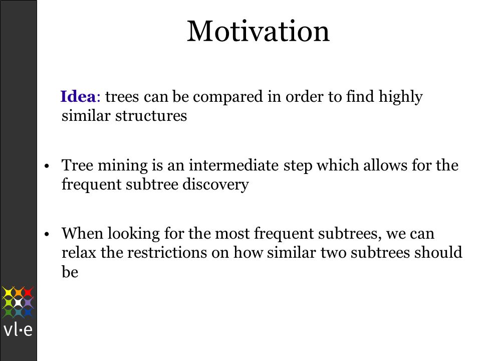 Motivation Idea: trees can be compared in order to find highly similar structures Tree mining is an intermediate step which allows for the frequent subtree discovery When looking for the most frequent subtrees, we can relax the restrictions on how similar two subtrees should be