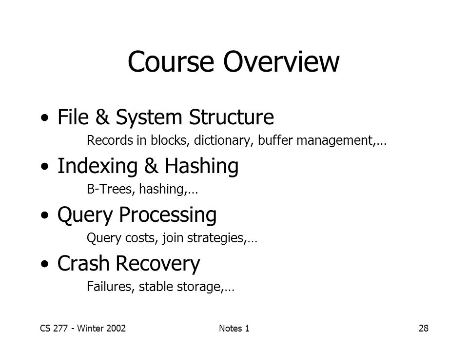 CS Winter 2002Notes 128 Course Overview File & System Structure Records in blocks, dictionary, buffer management,… Indexing & Hashing B-Trees, hashing,… Query Processing Query costs, join strategies,… Crash Recovery Failures, stable storage,…