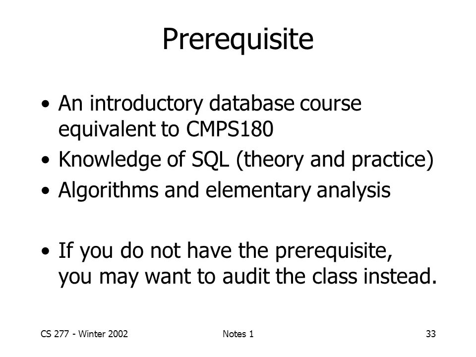 CS Winter 2002Notes 133 Prerequisite An introductory database course equivalent to CMPS180 Knowledge of SQL (theory and practice) Algorithms and elementary analysis If you do not have the prerequisite, you may want to audit the class instead.