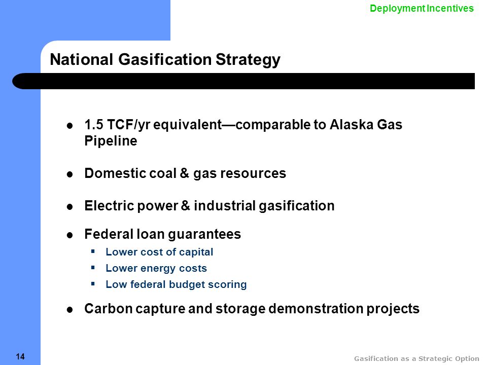 Gasification as a Strategic Option 14 National Gasification Strategy 1.5 TCF/yr equivalent—comparable to Alaska Gas Pipeline Domestic coal & gas resources Electric power & industrial gasification Federal loan guarantees  Lower cost of capital  Lower energy costs  Low federal budget scoring Carbon capture and storage demonstration projects Deployment Incentives