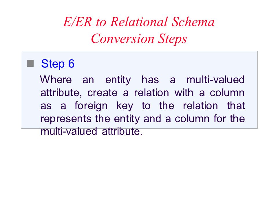 E/ER to Relational Schema Conversion Steps Step 6 Where an entity has a multi-valued attribute, create a relation with a column as a foreign key to the relation that represents the entity and a column for the multi-valued attribute.