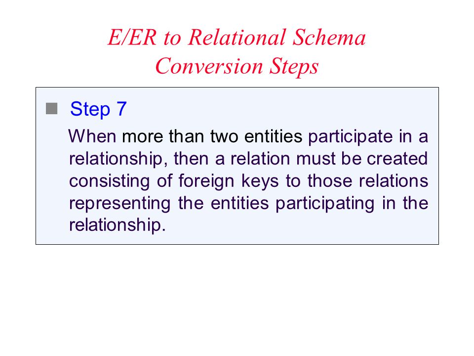 E/ER to Relational Schema Conversion Steps Step 7 When more than two entities participate in a relationship, then a relation must be created consisting of foreign keys to those relations representing the entities participating in the relationship.