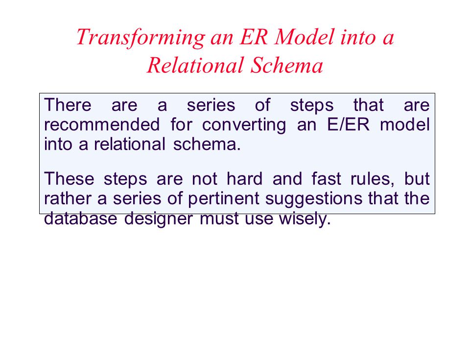 Transforming an ER Model into a Relational Schema There are a series of steps that are recommended for converting an E/ER model into a relational schema.