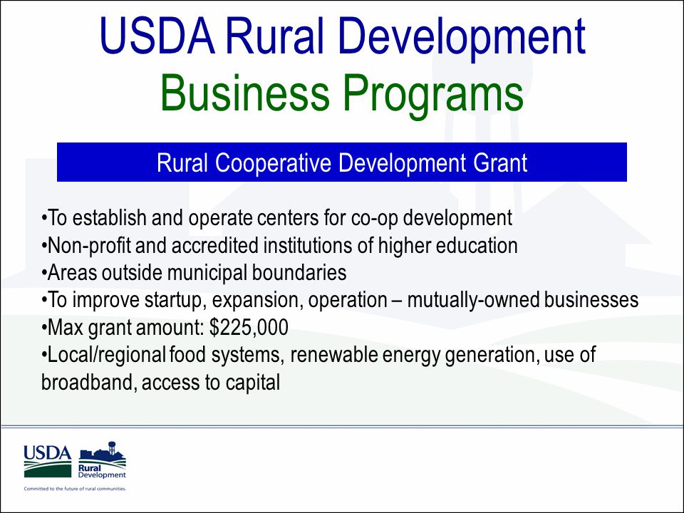 USDA Rural Development Business Programs Rural Cooperative Development Grant To establish and operate centers for co-op development Non-profit and accredited institutions of higher education Areas outside municipal boundaries To improve startup, expansion, operation – mutually-owned businesses Max grant amount: $225,000 Local/regional food systems, renewable energy generation, use of broadband, access to capital