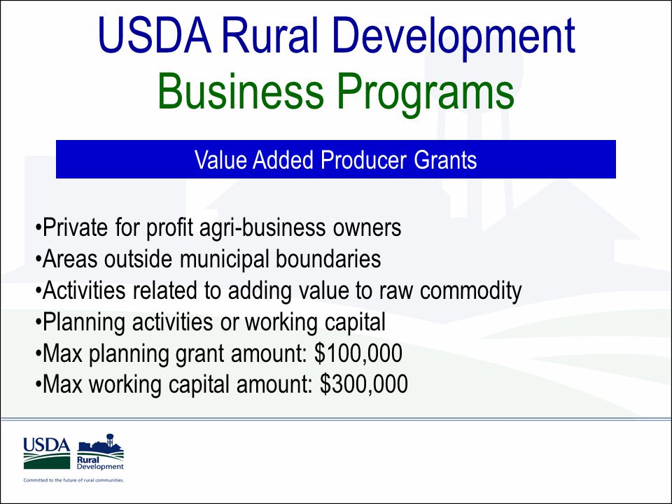 USDA Rural Development Business Programs Value Added Producer Grants Private for profit agri-business owners Areas outside municipal boundaries Activities related to adding value to raw commodity Planning activities or working capital Max planning grant amount: $100,000 Max working capital amount: $300,000