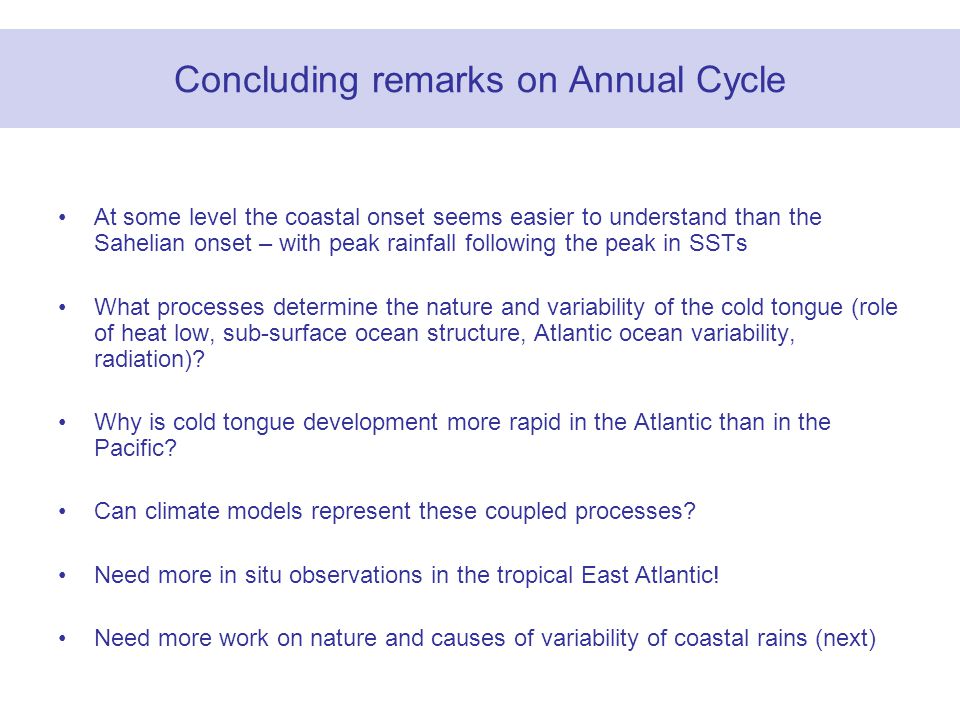 Concluding remarks on Annual Cycle At some level the coastal onset seems easier to understand than the Sahelian onset – with peak rainfall following the peak in SSTs What processes determine the nature and variability of the cold tongue (role of heat low, sub-surface ocean structure, Atlantic ocean variability, radiation).
