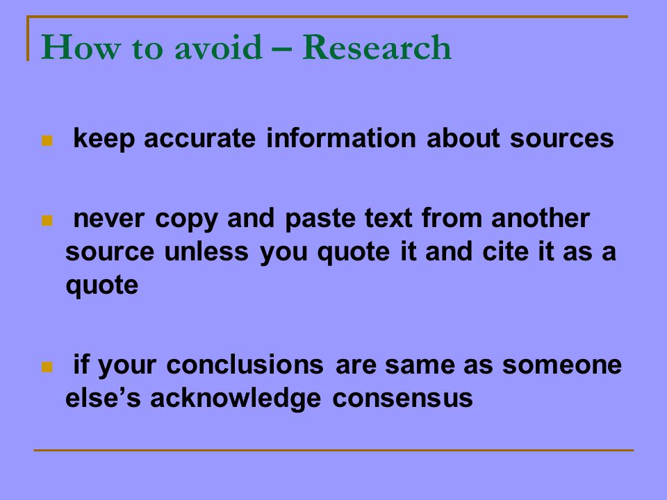 How to avoid – Research keep accurate information about sources never copy and paste text from another source unless you quote it and cite it as a quote if your conclusions are same as someone else’s acknowledge consensus