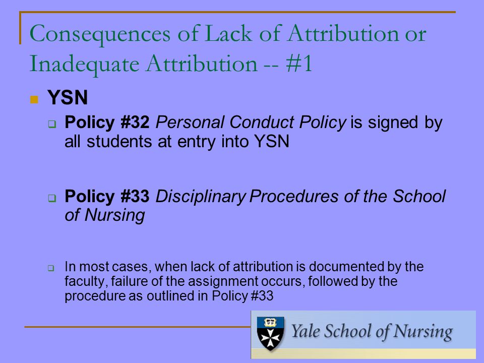 Consequences of Lack of Attribution or Inadequate Attribution -- #1 YSN  Policy #32 Personal Conduct Policy is signed by all students at entry into YSN  Policy #33 Disciplinary Procedures of the School of Nursing  In most cases, when lack of attribution is documented by the faculty, failure of the assignment occurs, followed by the procedure as outlined in Policy #33