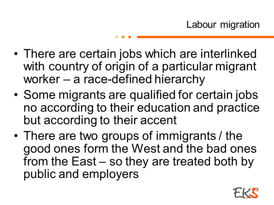 Labour migration There are certain jobs which are interlinked with country of origin of a particular migrant worker – a race-defined hierarchy Some migrants are qualified for certain jobs no according to their education and practice but according to their accent There are two groups of immigrants / the good ones form the West and the bad ones from the East – so they are treated both by public and employers