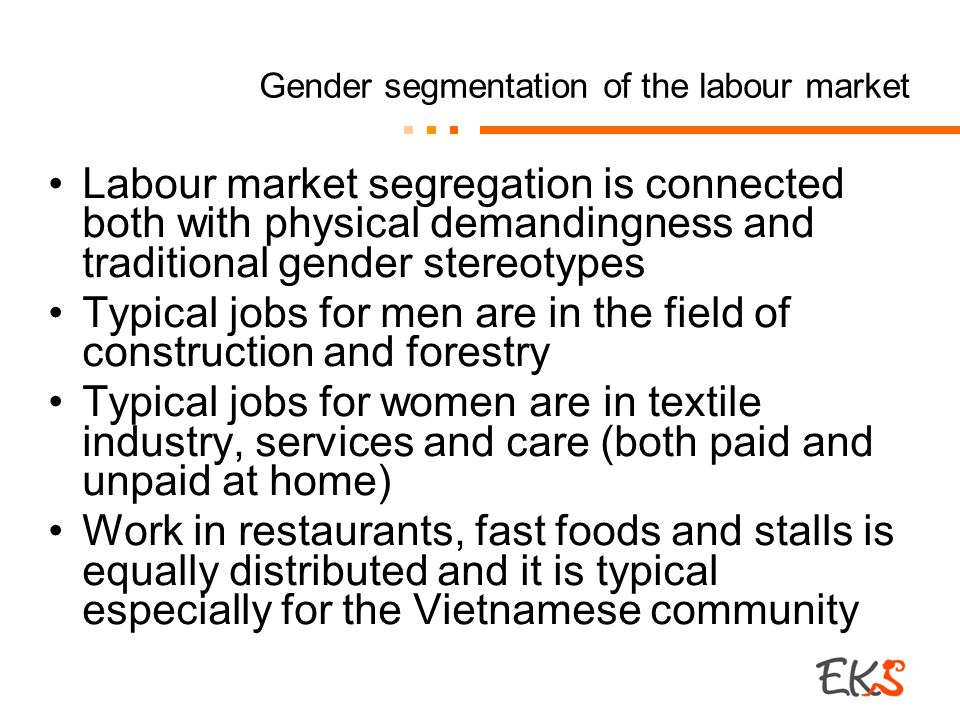 Gender segmentation of the labour market Labour market segregation is connected both with physical demandingness and traditional gender stereotypes Typical jobs for men are in the field of construction and forestry Typical jobs for women are in textile industry, services and care (both paid and unpaid at home) Work in restaurants, fast foods and stalls is equally distributed and it is typical especially for the Vietnamese community