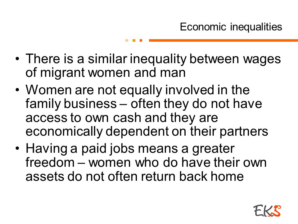 Economic inequalities There is a similar inequality between wages of migrant women and man Women are not equally involved in the family business – often they do not have access to own cash and they are economically dependent on their partners Having a paid jobs means a greater freedom – women who do have their own assets do not often return back home
