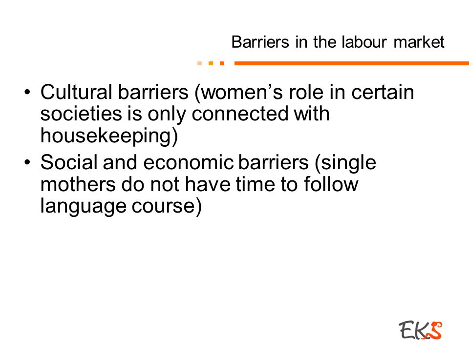 Barriers in the labour market Cultural barriers (women’s role in certain societies is only connected with housekeeping) Social and economic barriers (single mothers do not have time to follow language course)