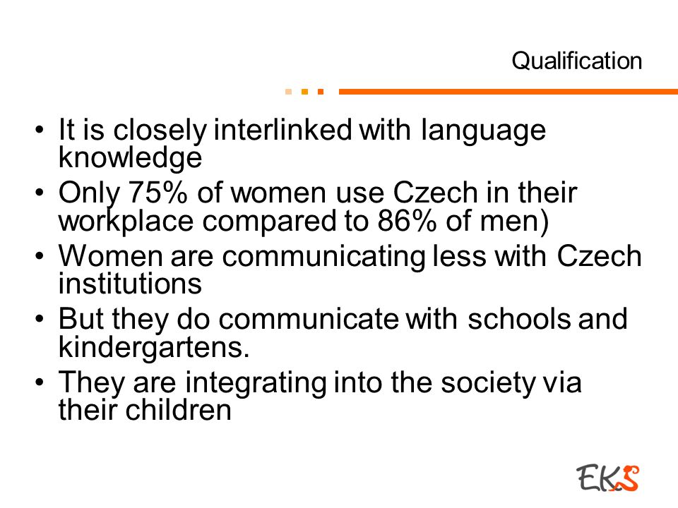 Qualification It is closely interlinked with language knowledge Only 75% of women use Czech in their workplace compared to 86% of men) Women are communicating less with Czech institutions But they do communicate with schools and kindergartens.