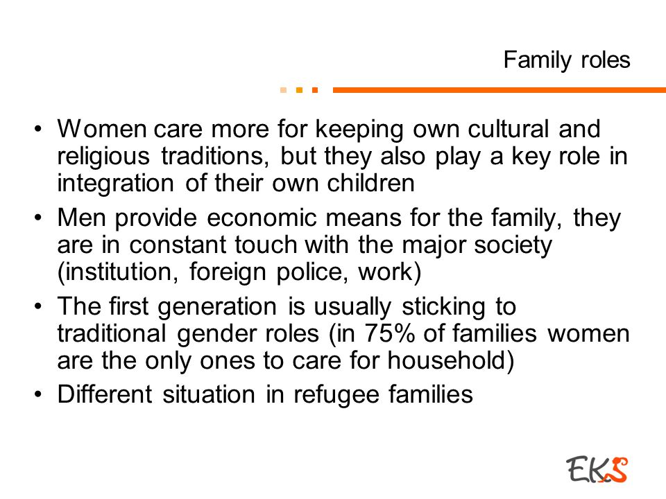 Family roles Women care more for keeping own cultural and religious traditions, but they also play a key role in integration of their own children Men provide economic means for the family, they are in constant touch with the major society (institution, foreign police, work) The first generation is usually sticking to traditional gender roles (in 75% of families women are the only ones to care for household) Different situation in refugee families