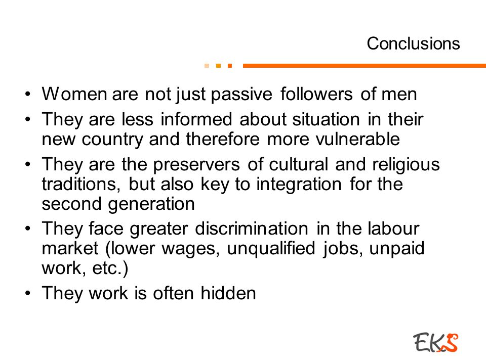 Conclusions Women are not just passive followers of men They are less informed about situation in their new country and therefore more vulnerable They are the preservers of cultural and religious traditions, but also key to integration for the second generation They face greater discrimination in the labour market (lower wages, unqualified jobs, unpaid work, etc.) They work is often hidden
