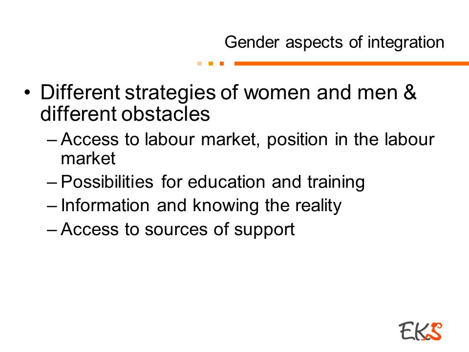 Gender aspects of integration Different strategies of women and men & different obstacles –Access to labour market, position in the labour market –Possibilities for education and training –Information and knowing the reality –Access to sources of support