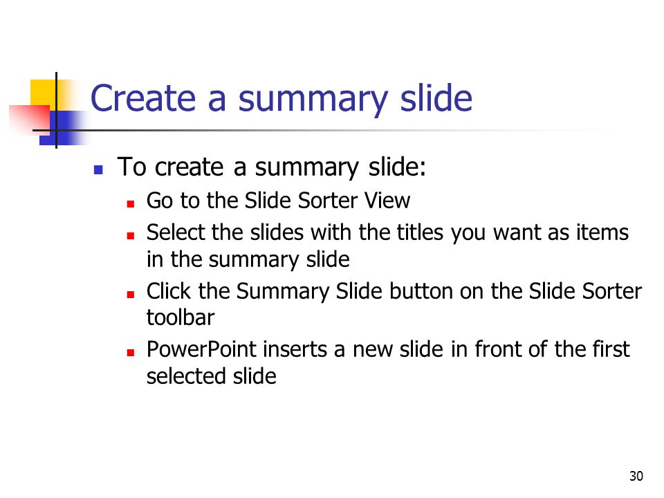 30 Create a summary slide To create a summary slide: Go to the Slide Sorter View Select the slides with the titles you want as items in the summary slide Click the Summary Slide button on the Slide Sorter toolbar PowerPoint inserts a new slide in front of the first selected slide