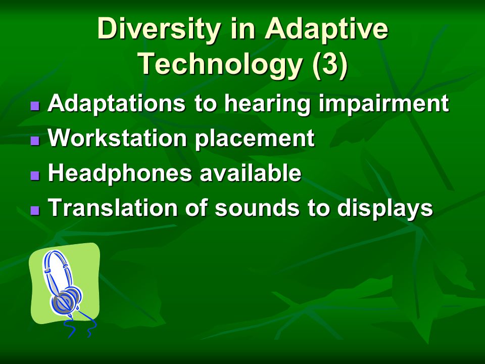 Diversity in Adaptive Technology (3) Adaptations to hearing impairment Adaptations to hearing impairment Workstation placement Workstation placement Headphones available Headphones available Translation of sounds to displays Translation of sounds to displays