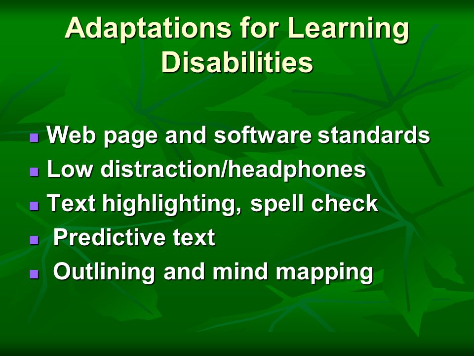 Adaptations for Learning Disabilities Web page and software standards Web page and software standards Low distraction/headphones Low distraction/headphones Text highlighting, spell check Text highlighting, spell check Predictive text Predictive text Outlining and mind mapping Outlining and mind mapping
